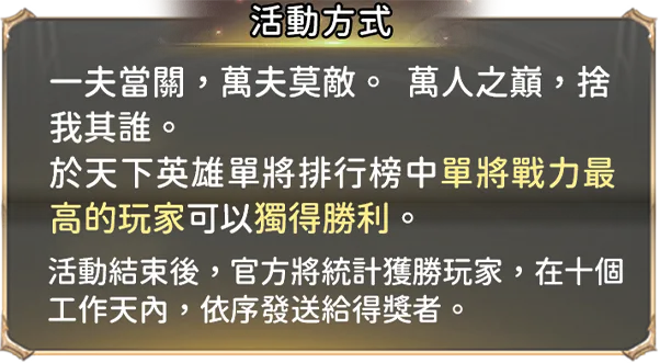 活動方式:一夫當關，萬夫莫敵。  萬人之巔，捨我其誰。
        於天下英雄單將排行榜中單將戰力最高的玩家可以獨得勝利。活動結束後，官方將統計獲勝玩家，在十個工作天內，依序發送給得獎者。